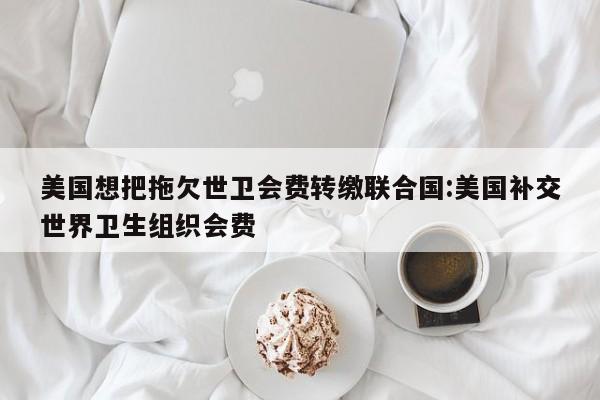 美国想把拖欠世卫会费转缴联合国:美国补交世界卫生组织会费