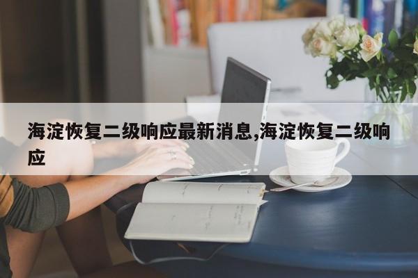 海淀恢复二级响应最新消息,海淀恢复二级响应