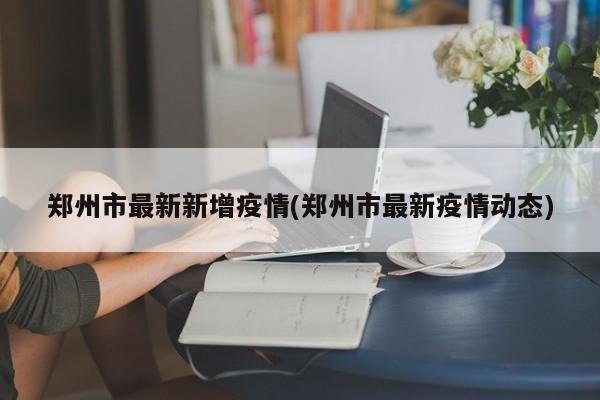 郑州市最新新增疫情(郑州市最新疫情动态)