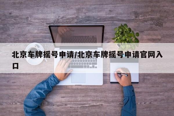 北京车牌摇号申请/北京车牌摇号申请官网入口