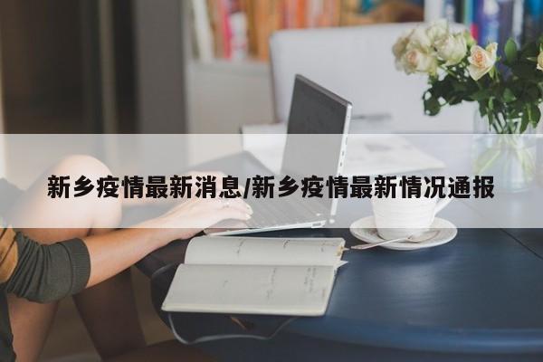 新乡疫情最新消息/新乡疫情最新情况通报