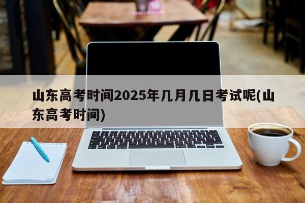 山东高考时间2025年几月几日考试呢(山东高考时间)