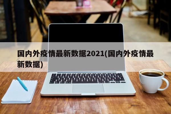 国内外疫情最新数据2021(国内外疫情最新数据)