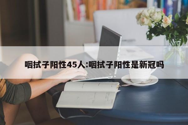 咽拭子阳性45人:咽拭子阳性是新冠吗