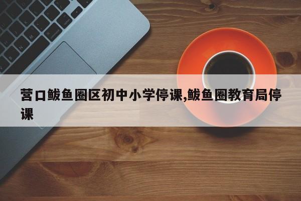 营口鲅鱼圈区初中小学停课,鲅鱼圈教育局停课