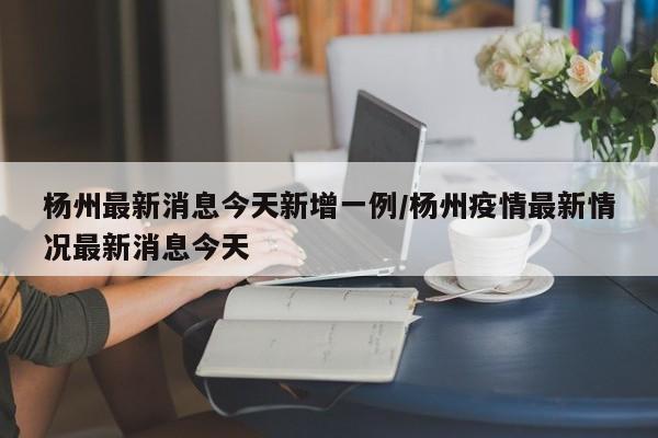 杨州最新消息今天新增一例/杨州疫情最新情况最新消息今天
