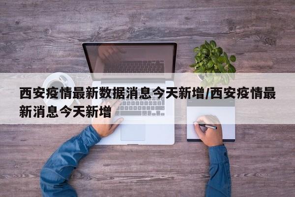 西安疫情最新数据消息今天新增/西安疫情最新消息今天新增