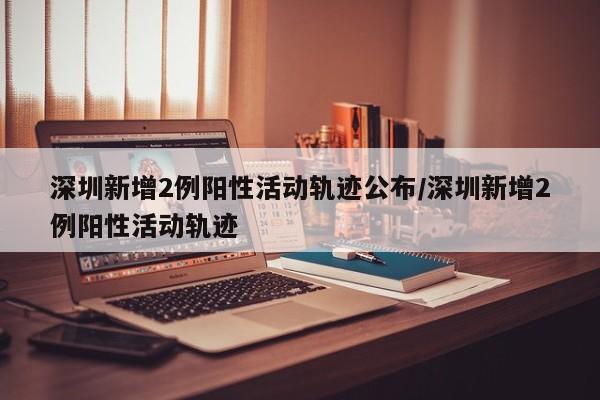 深圳新增2例阳性活动轨迹公布/深圳新增2例阳性活动轨迹