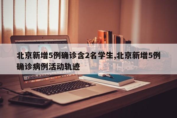 北京新增5例确诊含2名学生,北京新增5例确诊病例活动轨迹