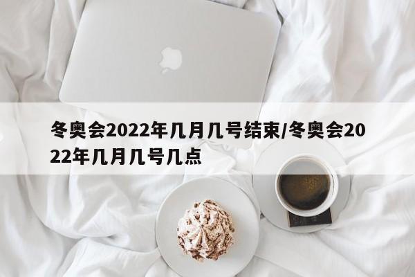 冬奥会2022年几月几号结束/冬奥会2022年几月几号几点
