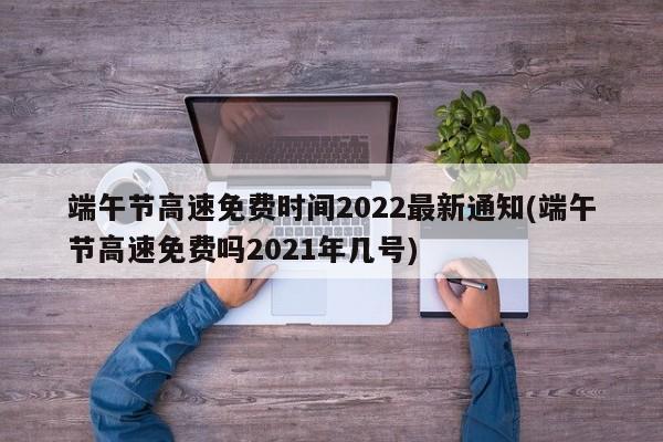 端午节高速免费时间2022最新通知(端午节高速免费吗2021年几号)