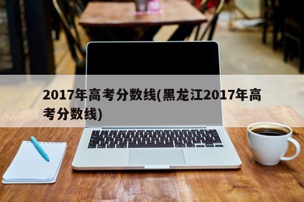 2017年高考分数线(黑龙江2017年高考分数线)