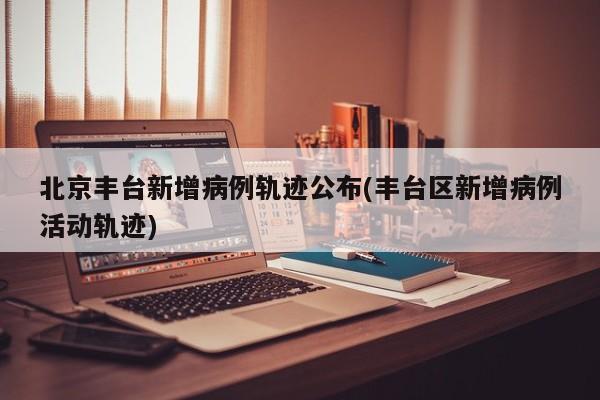北京丰台新增病例轨迹公布(丰台区新增病例活动轨迹)