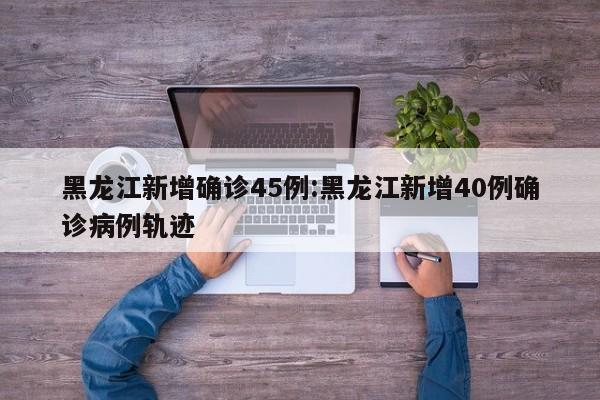 黑龙江新增确诊45例:黑龙江新增40例确诊病例轨迹