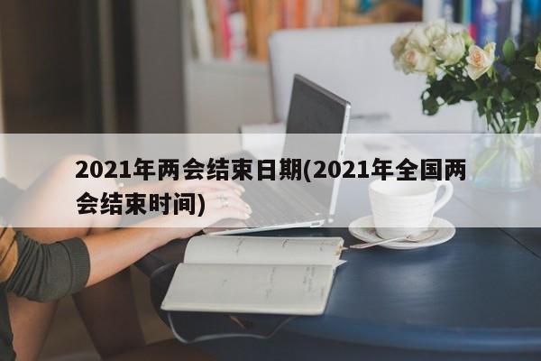 2021年两会结束日期(2021年全国两会结束时间)