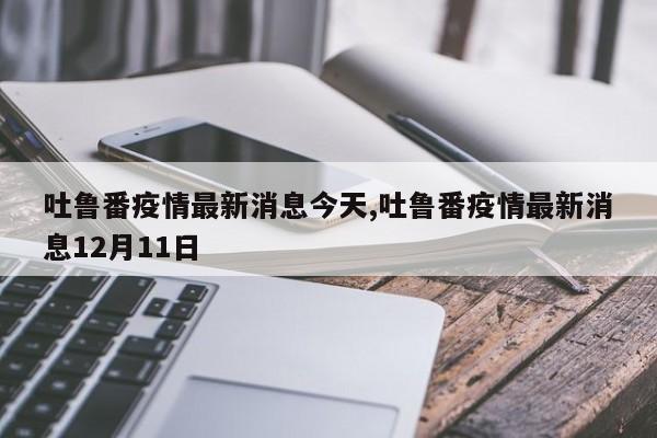 吐鲁番疫情最新消息今天,吐鲁番疫情最新消息12月11日