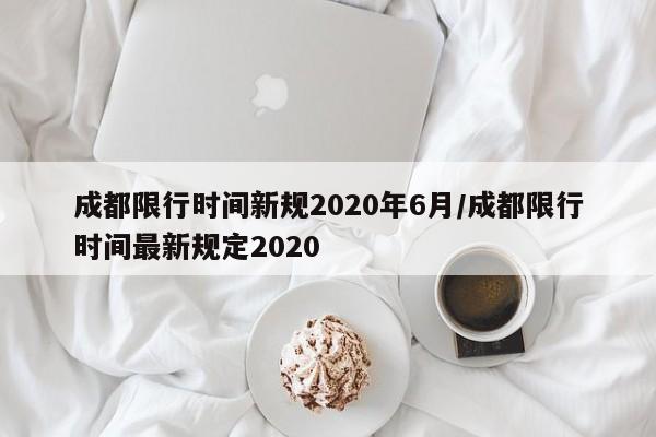 成都限行时间新规2020年6月/成都限行时间最新规定2020