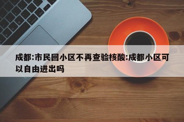 成都:市民回小区不再查验核酸:成都小区可以自由进出吗