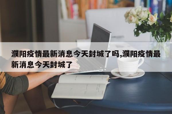 濮阳疫情最新消息今天封城了吗,濮阳疫情最新消息今天封城了