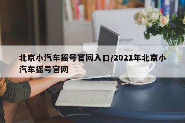 北京小汽车摇号官网入口/2021年北京小汽车摇号官网