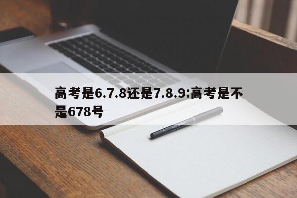 高考是6.7.8还是7.8.9:高考是不是678号