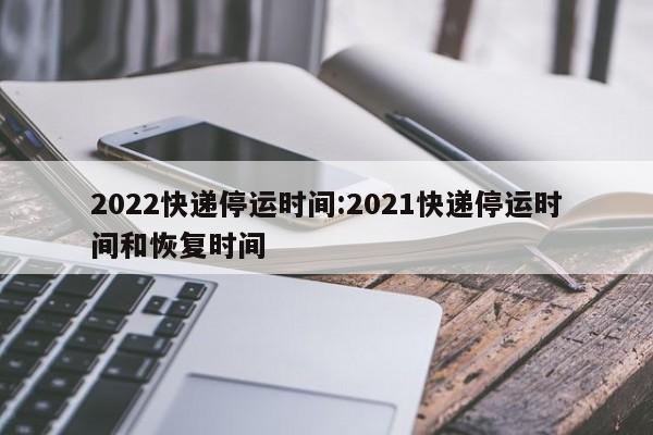 2022快递停运时间:2021快递停运时间和恢复时间