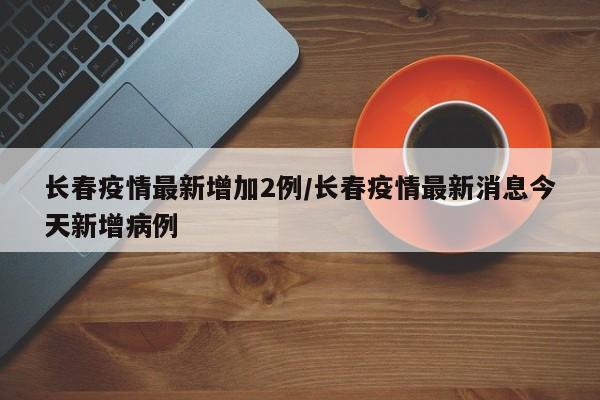 长春疫情最新增加2例/长春疫情最新消息今天新增病例