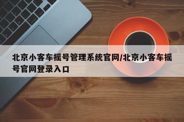 北京小客车摇号管理系统官网/北京小客车摇号官网登录入口