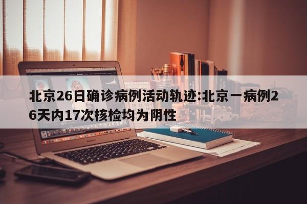 北京26日确诊病例活动轨迹:北京一病例26天内17次核检均为阴性