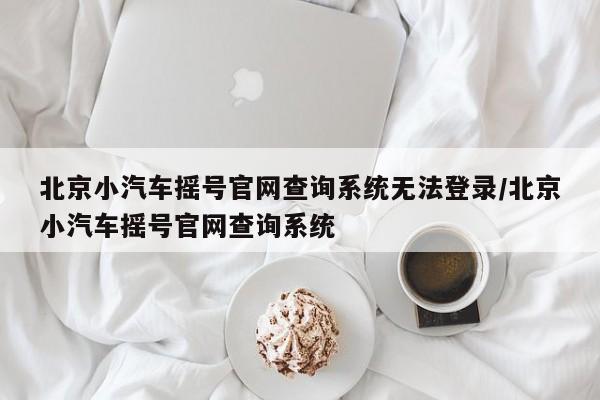 北京小汽车摇号官网查询系统无法登录/北京小汽车摇号官网查询系统