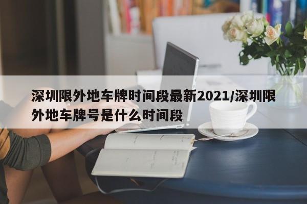 深圳限外地车牌时间段最新2021/深圳限外地车牌号是什么时间段