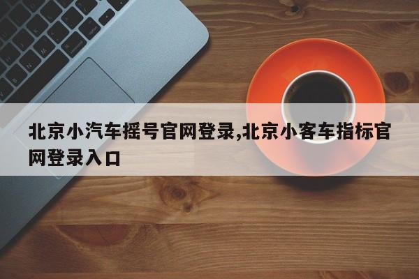 北京小汽车摇号官网登录,北京小客车指标官网登录入口