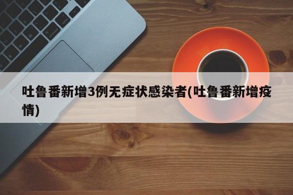 吐鲁番新增3例无症状感染者(吐鲁番新增疫情)