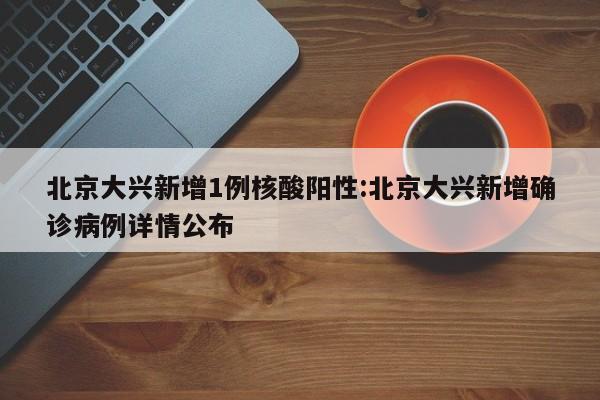 北京大兴新增1例核酸阳性:北京大兴新增确诊病例详情公布